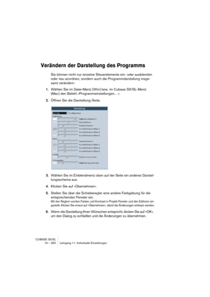 Page 260CUBASE SX/SL
19 – 260 Lehrgang 11: Individuelle Einstellungen
Verändern der Darstellung des Programms
Sie können nicht nur einzelne Steuerelemente ein- oder ausblenden 
oder neu anordnen, sondern auch die Programmdarstellung insge-
samt verändern:
1.Wählen Sie im Datei-Menü (Win) bzw. im Cubase SX/SL-Menü 
(Mac) den Befehl »Programmeinstellungen…«.
2.Öffnen Sie die Darstellung-Seite.
3.Wählen Sie im Einblendmenü oben auf der Seite ein anderes Darstel-
lungsschema aus.
4.Klicken Sie auf »Übernehmen«....