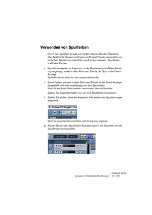 Page 261CUBASE SX/SL
Lehrgang 11: Individuelle Einstellungen 19 – 261
Verwenden von Spurfarben
Durch den gezielten Einsatz von Farben können Sie den Überblick 
über bestimmte Spuren und Events im Projekt-Fenster wesentlich ver-
einfachen. Sie können zwei Arten von Farben zuweisen: Spurfarben 
und Event-Farben.
•Spurfarben werden im Inspector, in der Spurliste und im Mixer-Kanal-
zug angezeigt, sowie in allen Parts und Events der Spur in der Event-
Anzeige.
Spurfarben können global ein- bzw. ausgeschaltet werden....