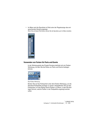 Page 263CUBASE SX/SL
Lehrgang 11: Individuelle Einstellungen 19 – 263
•Im Mixer wird die Spurfarbe im Feld unter der Pegelanzeige des ent-
sprechenden Kanals angezeigt.
Wenn Sie auf dieses Feld klicken, können Sie die Spurfarbe auch im Mixer einstellen.
Verwenden von Farben für Parts und Events
In der Werkzeugzeile des Projekt-Fensters befindet sich ein Farben-
Werkzeug, mit dem Sie die Farbe von Parts und Events festlegen 
können.
Das Farben-Werkzeug
Klicken Sie auf das Farbsymbol unter dem Farben-Werkzeug, um...