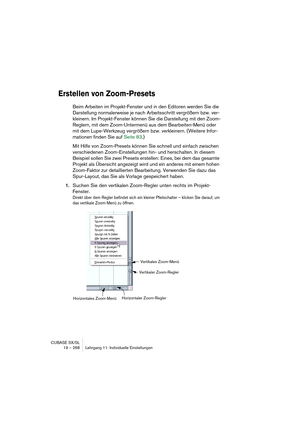 Page 268CUBASE SX/SL
19 – 268 Lehrgang 11: Individuelle Einstellungen
Erstellen von Zoom-Presets
Beim Arbeiten im Projekt-Fenster und in den Editoren werden Sie die 
Darstellung normalerweise je nach Arbeitsschritt vergrößern bzw. ver-
kleinern. Im Projekt-Fenster können Sie die Darstellung mit den Zoom-
Reglern, mit dem Zoom-Untermenü aus dem Bearbeiten-Menü oder 
mit dem Lupe-Werkzeug vergrößern bzw. verkleinern. (Weitere Infor-
mationen finden Sie auf Seite 83.)
Mit Hilfe von Zoom-Presets können Sie schnell...