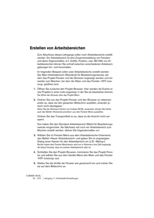 Page 270CUBASE SX/SL
19 – 270 Lehrgang 11: Individuelle Einstellungen
Erstellen von Arbeitsbereichen
Zum Abschluss dieses Lehrgangs sollen noch Arbeitsbereiche erstellt 
werden. Ein Arbeitsbereich ist eine Zusammenstellung von Fenstern 
und deren Eigenschaften, d. h. Größe, Position, usw. Mit Hilfe von Ar-
beitsbereichen können Sie schnell zwischen verschiedenen Arbeitsum-
gebungen hin- und herschalten.
Im folgenden Beispiel sollen zwei Arbeitsbereiche erstellt werden: 
Der Main-Arbeitsbereich (Standard) für...