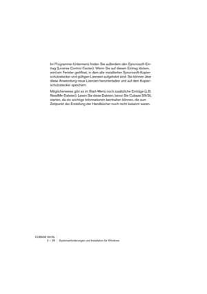 Page 28CUBASE SX/SL
2 – 28 Systemanforderungen und Installation für Windows
Im Programme-Untermenü finden Sie außerdem den Syncrosoft-Ein-
trag (License Control Center). Wenn Sie auf diesen Eintrag klicken, 
wird ein Fenster geöffnet, in dem alle installierten Syncrosoft-Kopier-
schutzstecker und gültigen Lizenzen aufgelistet sind. Sie können über 
diese Anwendung neue Lizenzen herunterladen und auf dem Kopier-
schutzstecker speichern.
Möglicherweise gibt es im Start-Menü noch zusätzliche Einträge (z. B....