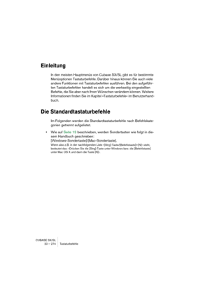 Page 274CUBASE SX/SL
20 – 274 Tastaturbefehle
Einleitung
In den meisten Hauptmenüs von Cubase SX/SL gibt es für bestimmte 
Menüoptionen Tastaturbefehle. Darüber hinaus können Sie auch viele 
andere Funktionen mit Tastaturbefehlen ausführen. Bei den aufgeführ-
ten Tastaturbefehlen handelt es sich um die werkseitig eingestellten 
Befehle, die Sie aber nach Ihren Wünschen verändern können. Weitere 
Informationen finden Sie im Kapitel »Tastaturbefehle« im Benutzerhand-
buch.
Die Standardtastaturbefehle
Im Folgenden...