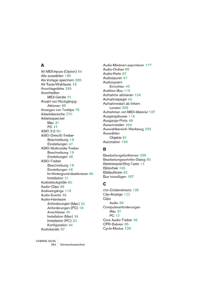 Page 284CUBASE SX/SL
284 Stichwortverzeichnis
A
All MIDI Inputs (Option) 54
Alle auswählen
 185
Als Vorlage speichern
 265
Alt-Taste/Wahltaste
 13
Anschlagstärke
 245
Anschließen
MIDI-Geräte
 51
Anzahl von Rückgängig-
Aktionen
 89
Anzeigen von Tooltips
 75
Arbeitsbereiche
 270
Arbeitsspeicher
Mac
 31
PC
 17
ASIO 2.0
 50
ASIO-DirectX-Treiber
Beschreibung
 19
Einstellungen
 47
ASIO-Multimedia-Treiber
Beschreibung
 19
Einstellungen
 48
ASIO-Treiber
Beschreibung
 18
Einstellungen
 46
Im Hintergrund deaktivieren
 46...