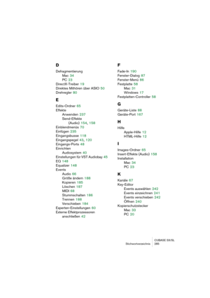 Page 285CUBASE SX/SL
Stichwortverzeichnis 285
D
Defragmentierung
Mac
 34
PC
 23
DirectX-Treiber
 19
Direktes Mithören über ASIO
 50
Drehregler
 80
E
Edits-Ordner 65
Effekte
Anwenden
 237
Send-Effekte
(Audio)
 154, 158
Einblendmenüs
 70
Einfügen
 235
Eingangsbusse
 118
Eingangspegel
 43, 120
Eingangs-Ports
 48
Einrichten
Audiosystem
 40
Einstellungen für VST Audiobay
 45
EQ
 148
Equalizer
 148
Events
Audio
 66
Größe ändern
 188
Kopieren
 185
Löschen
 187
MIDI
 68
Stummschalten
 186
Trennen
 188
Verschieben
 184...