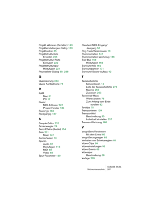 Page 287CUBASE SX/SL
Stichwortverzeichnis 287
Projekt aktivieren (Schalter) 143
Projekteinstellungen-Dialog
 163
Projektordner
 65
Projektstrukturliste
Erstellen
 225
Projektstruktur-Parts
Erzeugen
 222
Projektstrukturspur
Hinzufügen
 221
Prozessliste-Dialog
 89, 238
Q
Quantisierung 243
Quick-Kontextmenü
 71
R
RAM
Mac
 31
PC
 17
Raster
MIDI-Editoren
 242
Projekt-Fenster
 184
Rastertyp
 184
Rückgängig
 187
S
Sample-Editor 232
Schieberegler
 78
Send-Effekte (Audio)
 154
Solo
 201
Mixer
 147
Sondertasten
 13...