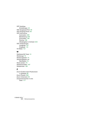 Page 288CUBASE SX/SL
288 Stichwortverzeichnis
VST Audiobay
Einstellungen
 45
VST-Ausgangs-Ports
 48
VST-Eingangs-Ports
 48
VST-Instrumente
Automation
 208
Bearbeitung
 206
Einschalten
 196
Routing
 198
Wiedergeben in Echtzeit
 203
VST-Verbindungen
Ausgänge
 167
Eingänge
 118
VU-Meter
 121
W
Wahltaste/Alt-Taste 13
Werkzeuge
 73
Werkzeugkasten
 74
Werkzeugkasten mit 
Rechtsklick
 74
Werte ändern
 76
Wiederherstellen
 187
Wiederholen
 185
Z
Zoom-Funktion beim Positionieren 
in Zeitskala
 85
Zoom-Presets
 268...