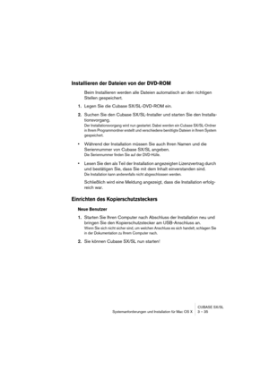 Page 35CUBASE SX/SL
Systemanforderungen und Installation für Mac OS X 3 – 35
Installieren der Dateien von der DVD-ROM
Beim Installieren werden alle Dateien automatisch an den richtigen 
Stellen gespeichert.
1.Legen Sie die Cubase SX/SL-DVD-ROM ein.
2.Suchen Sie den Cubase SX/SL-Installer und starten Sie den Installa-
tionsvorgang.
Der Installationsvorgang wird nun gestartet. Dabei werden ein Cubase SX/SL-Ordner 
in Ihrem Programmordner erstellt und verschiedene benötigte Dateien in Ihrem System 
gespeichert....