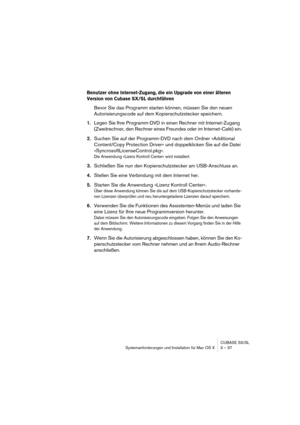 Page 37CUBASE SX/SL
Systemanforderungen und Installation für Mac OS X 3 – 37
Benutzer ohne Internet-Zugang, die ein Upgrade von einer älteren 
Version von Cubase SX/SL durchführen
Bevor Sie das Programm starten können, müssen Sie den neuen 
Autorisierungscode auf dem Kopierschutzstecker speichern.
1.Legen Sie Ihre Programm-DVD in einen Rechner mit Internet-Zugang 
(Zweitrechner, den Rechner eines Freundes oder im Internet-Café) ein.
2.Suchen Sie auf der Programm-DVD nach dem Ordner »Additional 
Content/Copy...