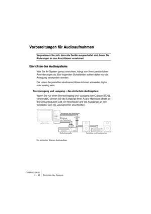 Page 40CUBASE SX/SL
4 – 40 Einrichten des Systems
Vorbereitungen für Audioaufnahmen
Vergewissern Sie sich, dass alle Geräte ausgeschaltet sind, bevor Sie 
Änderungen an den Anschlüssen vornehmen!
Einrichten des Audiosystems
Wie Sie Ihr System genau einrichten, hängt von Ihren persönlichen 
Anforderungen ab. Die folgenden Schaltbilder sollten daher nur als 
Anregung verstanden werden.
Die unten dargestellten Audioanschlüsse können entweder digital 
oder analog sein.
Stereoeingang und -ausgang – das einfachste...