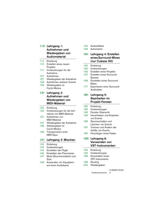 Page 5 
CUBASE SX/SL
Inhaltsverzeichnis 5 
113Lehrgang 1: 
Aufnehmen und 
Wiedergeben von 
Audiomaterial 
114Einleitung
115Erstellen eines neuen 
Projekts
117Vorbereitungen für die
Aufnahme
127Aufnehmen
127Wiedergeben der Aufnahme
128Aufnehmen weiterer Events
129Wiedergeben im 
Cycle-Modus 
131Lehrgang 2: 
Aufnehmen und 
Wiedergeben von  
MIDI-Material 
132Einleitung
133Vorbereitungen für die Auf-
nahme von MIDI-Material
137Aufnehmen von 
MIDI-Material
137Wiedergeben der Aufnahme
138Wiedergeben im...