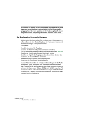 Page 44CUBASE SX/SL
4 – 44 Einrichten des Systems
In Cubase SX/SL können Sie die Eingangspegel nicht anpassen, da diese 
Anpassung je nach Audiokarte unterschiedlich ist. Sie können die Ein-
gangspegel aber über eine spezielle, mit der Hardware gelieferte Anwen-
dung oder über das dazugehörige Bedienfeld anpassen (siehe unten).
Die Konfiguration Ihrer Audio-Hardware
Mit der Audio-Hardware sollten Sie mindestens ein Hilfsprogramm er-
halten haben, mit dem Sie die Eingänge der Hardware entsprechend 
Ihren...