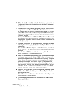 Page 46CUBASE SX/SL
4 – 46 Einrichten des Systems
4.Öffnen Sie das Bedienfeld für die Audio-Hardware und passen Sie die 
Einstellungen gemäß den Empfehlungen des Herstellers Ihrer Audio-
Hardware an.
•Unter Windows öffnen Sie das Bedienfeld über den Dialog »Geräte 
konfigurieren« durch Klicken auf den Schalter »Einstellungen…«.
Der angezeigte Dialog wird durch den Hersteller Ihrer Audio-Hardware und nicht durch 
Cubase SX/SL bestimmt (außer wenn Sie einen DirectX- oder MME-Treiber verwen-
den, siehe unten)....