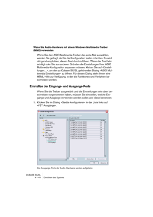 Page 48CUBASE SX/SL
4 – 48 Einrichten des Systems
Wenn Sie Audio-Hardware mit einem Windows Multimedia-Treiber 
(MME) verwenden
Wenn Sie den ASIO Multimedia-Treiber das erste Mal auswählen, 
werden Sie gefragt, ob Sie die Konfiguration testen möchten. Es wird 
dringend empfohlen, diesen Test durchzuführen. Wenn der Test fehl-
schlägt oder Sie aus anderen Gründen die Einstellungen Ihrer ASIO 
Multimedia-Konfiguration anpassen müssen, klicken Sie auf »Einstel-
lungen…«, um den zu Cubase SX/SL gehörenden Dialog...