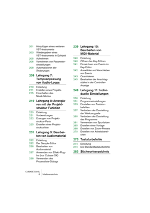 Page 6 
CUBASE SX/SL
 6 Inhaltsverzeichnis 
201Hinzufügen eines weiteren 
VST-Instruments
203Wiedergeben eines 
VST-Instruments in Echtzeit
205Aufnehmen
206Vornehmen von Parameter-
einstellungen
208Automatisieren der 
Änderungen 
209Lehrgang 7: 
Tempoanpassung  
von Audio-Loops 
210Einleitung
211Erstellen eines Projekts
215Einschalten des 
Musik-Modus 
219Lehrgang 8: Arrangie-
ren mit der Projekt- 
struktur-Funktion 
220Einleitung
221Vorbereitungen
222Erzeugen von Projekt-
struktur-Parts
225Erstellen einer...