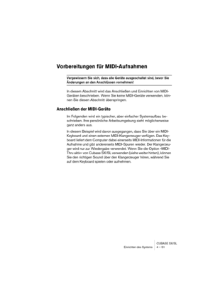 Page 51CUBASE SX/SL
Einrichten des Systems 4 – 51
Vorbereitungen für MIDI-Aufnahmen
Vergewissern Sie sich, dass alle Geräte ausgeschaltet sind, bevor Sie 
Änderungen an den Anschlüssen vornehmen!
In diesem Abschnitt wird das Anschließen und Einrichten von MIDI-
Geräten beschrieben. Wenn Sie keine MIDI-Geräte verwenden, kön-
nen Sie diesen Abschnitt überspringen.
Anschließen der MIDI-Geräte
Im Folgenden wird ein typischer, aber einfacher Systemaufbau be-
schrieben. Ihre persönliche Arbeitsumgebung sieht...