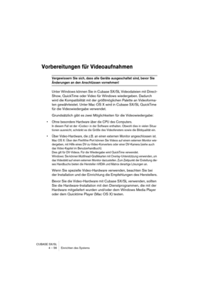 Page 56CUBASE SX/SL
4 – 56 Einrichten des Systems
Vorbereitungen für Videoaufnahmen
Vergewissern Sie sich, dass alle Geräte ausgeschaltet sind, bevor Sie 
Änderungen an den Anschlüssen vornehmen!
Unter Windows können Sie in Cubase SX/SL Videodateien mit Direct-
Show, QuickTime oder Video für Windows wiedergeben. Dadurch 
wird die Kompatibilität mit der größtmöglichen Palette an Videoforma-
ten gewährleistet. Unter Mac OS X wird in Cubase SX/SL QuickTime 
für die Videowiedergabe verwendet.
Grundsätzlich gibt es...