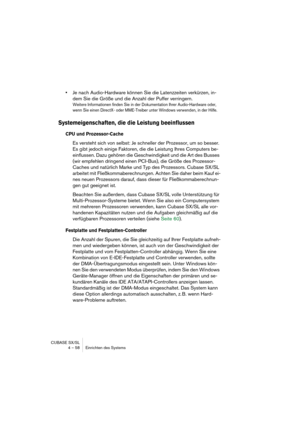 Page 58CUBASE SX/SL
4 – 58 Einrichten des Systems
•Je nach Audio-Hardware können Sie die Latenzzeiten verkürzen, in-
dem Sie die Größe und die Anzahl der Puffer verringern.
Weitere Informationen finden Sie in der Dokumentation Ihrer Audio-Hardware oder, 
wenn Sie einen DirectX- oder MME-Treiber unter Windows verwenden, in der Hilfe.
Systemeigenschaften, die die Leistung beeinflussen
CPU und Prozessor-Cache
Es versteht sich von selbst: Je schneller der Prozessor, um so besser. 
Es gibt jedoch einige Faktoren,...