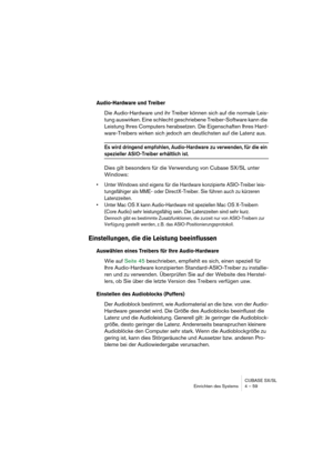 Page 59CUBASE SX/SL
Einrichten des Systems 4 – 59
Audio-Hardware und Treiber
Die Audio-Hardware und ihr Treiber können sich auf die normale Leis-
tung auswirken. Eine schlecht geschriebene Treiber-Software kann die 
Leistung Ihres Computers herabsetzen. Die Eigenschaften Ihres Hard-
ware-Treibers wirken sich jedoch am deutlichsten auf die Latenz aus.
Es wird dringend empfohlen, Audio-Hardware zu verwenden, für die ein 
spezieller ASIO-Treiber erhältlich ist.
Dies gilt besonders für die Verwendung von Cubase...