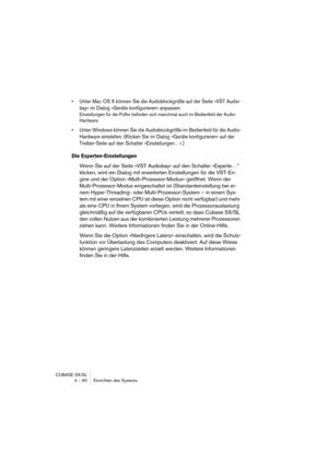 Page 60CUBASE SX/SL
4 – 60 Einrichten des Systems
• Unter Mac OS X können Sie die Audioblockgröße auf der Seite »VST Audio-
bay« im Dialog »Geräte konfigurieren« anpassen.
Einstellungen für die Puffer befinden sich manchmal auch im Bedienfeld der Audio-
Hardware.
• Unter Windows können Sie die Audioblockgröße im Bedienfeld für die Audio-
Hardware einstellen. (Klicken Sie im Dialog »Geräte konfigurieren« auf der 
Treiber-Seite auf den Schalter »Einstellungen…«.)
Die Experten-Einstellungen
Wenn Sie auf der Seite...
