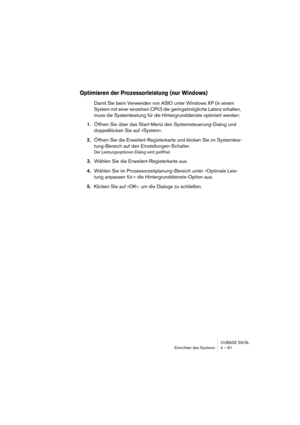 Page 61CUBASE SX/SL
Einrichten des Systems 4 – 61
Optimieren der Prozessorleistung (nur Windows)
Damit Sie beim Verwenden von ASIO unter Windows XP (in einem 
System mit einer einzelnen CPU) die geringstmögliche Latenz erhalten, 
muss die Systemleistung für die Hintergrunddienste optimiert werden:
1.Öffnen Sie über das Start-Menü den Systemsteuerung-Dialog und 
doppelklicken Sie auf »System«.
2.Öffnen Sie die Erweitert-Registerkarte und klicken Sie im Systemleis-
tung-Bereich auf den Einstellungen-Schalter.
Der...