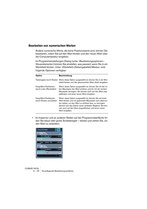 Page 78CUBASE SX/SL
6 – 78 Grundlegende Bearbeitungsverfahren
Bearbeiten von numerischen Werten
Andere numerische Werte, die keine Positionswerte sind, können Sie 
bearbeiten, indem Sie auf den Wert klicken und den neuen Wert über 
die Computertastatur eingeben.
Im Programmeinstellungen-Dialog (unter »Bearbeitungsoptionen–
Steuerelemente«) können Sie einstellen, was passiert, wenn Sie in ein 
Wertefeld klicken. Unter »Wertefeld-/Zeiteingabefeld-Modus« sind 
folgende Optionen verfügbar:
•Im Inspector und an...