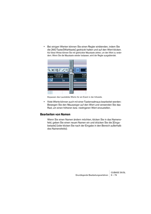 Page 79CUBASE SX/SL
Grundlegende Bearbeitungsverfahren 6 – 79
•Bei einigen Werten können Sie einen Regler einblenden, indem Sie 
die [Alt]-Taste/[Wahltaste] gedrückt halten und auf den Wert klicken.
Auf diese Weise können Sie mit gedrückter Maustaste ziehen, um den Wert zu verän-
dern. Wenn Sie die Maustaste wieder loslassen, wird der Regler ausgeblendet.
Anpassen des Lautstärke-Werts für ein Event in der Infozeile.
•Viele Werte können auch mit einer Tastenradmaus bearbeitet werden: 
Bewegen Sie den Mauszeiger...