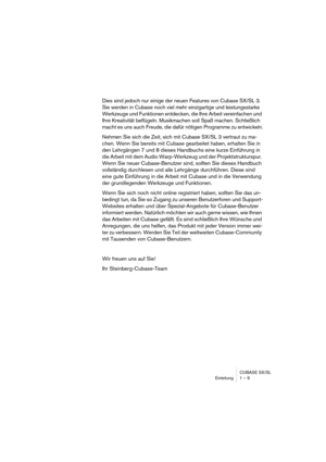 Page 9 
CUBASE SX/SL
Einleitung 1 – 9 
Dies sind jedoch nur einige der neuen Features von Cubase SX/SL 3. 
Sie werden in Cubase noch viel mehr einzigartige und leistungsstarke 
Werkzeuge und Funktionen entdecken, die Ihre Arbeit vereinfachen und 
Ihre Kreativität beflügeln. Musikmachen soll Spaß machen. Schließlich 
macht es uns auch Freude, die dafür nötigen Programme zu entwickeln.
Nehmen Sie sich die Zeit, sich mit Cubase SX/SL 3 vertraut zu ma-
chen. Wenn Sie bereits mit Cubase gearbeitet haben, erhalten...