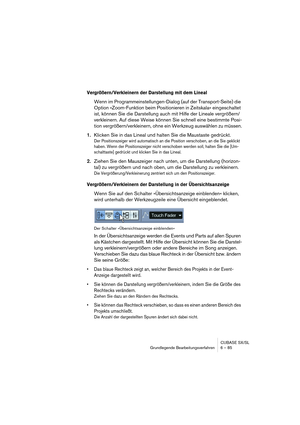 Page 85CUBASE SX/SL
Grundlegende Bearbeitungsverfahren 6 – 85
Vergrößern/Verkleinern der Darstellung mit dem Lineal
Wenn im Programmeinstellungen-Dialog (auf der Transport-Seite) die 
Option »Zoom-Funktion beim Positionieren in Zeitskala« eingeschaltet 
ist, können Sie die Darstellung auch mit Hilfe der Lineale vergrößern/
verkleinern. Auf diese Weise können Sie schnell eine bestimmte Posi-
tion vergrößern/verkleinern, ohne ein Werkzeug auswählen zu müssen.
1.Klicken Sie in das Lineal und halten Sie die...