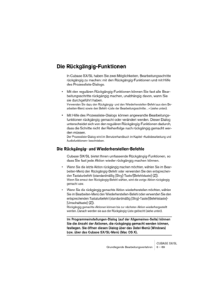 Page 89CUBASE SX/SL
Grundlegende Bearbeitungsverfahren 6 – 89
Die Rückgängig-Funktionen
In Cubase SX/SL haben Sie zwei Möglichkeiten, Bearbeitungsschritte 
rückgängig zu machen: mit den Rückgängig-Funktionen und mit Hilfe 
des Prozessliste-Dialogs. 
•Mit den regulären Rückgängig-Funktionen können Sie fast alle Bear-
beitungsschritte rückgängig machen, unabhängig davon, wann Sie 
sie durchgeführt haben. 
Verwenden Sie dazu den Rückgängig- und den Wiederherstellen-Befehl aus dem Be-
arbeiten-Menü sowie den Befehl...