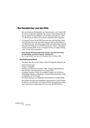 Page 10 
CUBASE SX/SL
1 – 10 Einleitung 
Die Handbücher und die Hilfe
 
Die verschiedenen Bestandteile der Dokumentation von Cubase SX/
SL sind im Folgenden aufgelistet. Die meisten dieser Dokumente lie-
gen als Adobe Acrobat-Dateien (mit der Namenerweiterung ».pdf«) 
vor. Sie können auf diese Informationen folgendermaßen zugreifen: 
• Im Programm können Sie alle PDF-Dokumente über das Hilfe-Menü öffnen.
• Unter Windows können Sie diese Dokumente auch über das Start-Menü öff-
nen. Wählen Sie unter »Steinberg...