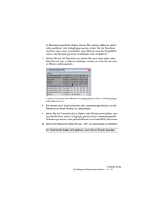 Page 91CUBASE SX/SL
Grundlegende Bearbeitungsverfahren 6 – 91
Im Bearbeitungsschritte-Dialog können Sie mehrere Aktionen gleich-
zeitig ausführen oder rückgängig machen, indem Sie die Trennlinie 
zwischen den Listen verschieben (also Aktionen aus der Ausgeführt-
Liste in die Rückgängig-Liste verschieben oder umgekehrt):
1.Klicken Sie auf die Trennlinie und ziehen Sie nach oben oder unten.
Ziehen Sie nach oben, um Aktionen rückgängig zu machen und ziehen Sie nach unten, 
um Aktionen wiederherzustellen.
In diesem...