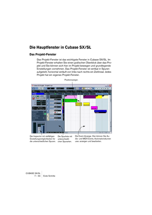 Page 94CUBASE SX/SL
7 – 94 Erste Schritte
Die Hauptfenster in Cubase SX/SL
Das Projekt-Fenster
Das Projekt-Fenster ist das wichtigste Fenster in Cubase SX/SL. Im 
Projekt-Fenster erhalten Sie einen grafischen Überblick über das Pro-
jekt und Sie können sich hier im Projekt bewegen und grundlegende 
Einstellungen vornehmen. Das Projekt-Fenster ist vertikal in Spuren 
aufgeteilt, horizontal verläuft von links nach rechts ein Zeitlineal. Jedes 
Projekt hat ein eigenes Projekt-Fenster.
Die Spurliste mit...