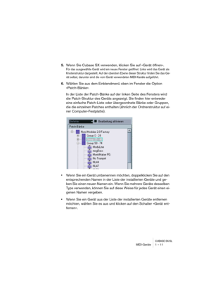 Page 11 
CUBASE SX/SL
 
MIDI-Geräte 1 – 11 
5. 
Wenn Sie Cubase SX verwenden, klicken Sie auf »Gerät öffnen«. 
Für das ausgewählte Gerät wird ein neues Fenster geöffnet. Links wird das Gerät als 
Knotenstruktur dargestellt. Auf der obersten Ebene dieser Struktur finden Sie das Ge-
rät selbst, darunter sind die vom Gerät verwendeten MIDI-Kanäle aufgeführt.
 
6. 
Wählen Sie aus dem Einblendmenü oben im Fenster die Option 
»Patch-Bänke«.
In der Liste der Patch-Bänke auf der linken Seite des Fensters wird 
die...