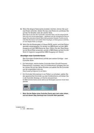 Page 102CUBASE SX/SL
2 – 102 MIDI-Effekte
8.Wenn Sie längere Notenwerte einstellen möchten, können Sie auch 
zwei Noten verbinden. Geben Sie dazu zwei Noten ein und klicken Sie 
auf den Tie-Schalter unter der zweiten Note.
Wenn Sie für eine Note den Tie-Schalter verwendet haben, wird die entsprechende 
Note nicht noch einmal angeschlagen – stattdessen wird die vorhergehende Note ver-
längert. Die verbundene (zweite) Note erhält automatisch dieselbe Tonhöhe wie die 
erste Note. Sie können noch weitere Noten...