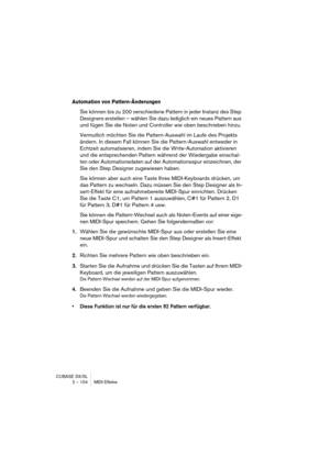 Page 104CUBASE SX/SL
2 – 104 MIDI-Effekte
Automation von Pattern-Änderungen
Sie können bis zu 200 verschiedene Pattern in jeder Instanz des Step 
Designers erstellen – wählen Sie dazu lediglich ein neues Pattern aus 
und fügen Sie die Noten und Controller wie oben beschrieben hinzu.
Vermutlich möchten Sie die Pattern-Auswahl im Laufe des Projekts 
ändern. In diesem Fall können Sie die Pattern-Auswahl entweder in 
Echtzeit automatisieren, indem Sie die Write-Automation aktivieren 
und die entsprechenden Pattern...