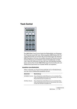 Page 105CUBASE SX/SL
MIDI-Effekte 2 – 105
Track Control
Der MIDI-Effekt Track Control bietet drei Bedienfelder zum Anpassen 
der Parameter eines GS- bzw. XG-kompatiblen MIDI-Geräts. Die Pro-
tokolle Roland GS und Yamaha XG sind Erweiterungen des General-
MIDI-Standards, die Ihnen eine größere Auswahl an Sounds und eine 
bessere Steuerung verschiedener Instrumenteinstellungen ermögli-
chen. Wenn Ihr Instrument mit dem GS- bzw. XG-Standard kompati-
bel ist, können Sie mit dem MIDI-Effekt Track Control die Sounds...