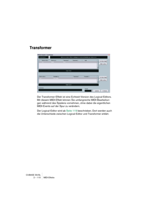 Page 110CUBASE SX/SL
2 – 110 MIDI-Effekte
Transformer
Der Transformer-Effekt ist eine Echtzeit-Version des Logical-Editors. 
Mit diesem MIDI-Effekt können Sie umfangreiche MIDI-Bearbeitun-
gen während des Spielens vornehmen, ohne dabei die eigentlichen 
MIDI-Events auf der Spur zu verändern.
Der Logical-Editor wird ab Seite 119 beschrieben. Dort werden auch 
die Unterschiede zwischen Logical-Editor und Transformer erklärt.  