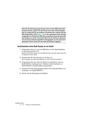 Page 114CUBASE SX/SL
3 – 114 Arbeiten mit SysEx-Befehlen
Wenn Sie die Übertragung des Dumps nicht an Ihrem MIDI-Instrument 
auslösen können, müssen Sie den Dump durch einen Anforderungsbe-
fehl von Cubase SX/SL aus auslösen. Verwenden Sie in diesem Fall den 
MIDI-SysEx-Editor (siehe Seite 117), um den spezifische Dump-Anforde-
rungsbefehl am Anfang einer MIDI-Spur auszulösen (lesen Sie dazu bitte 
das Handbuch zu Ihrem Instrument). Wenn Sie die Aufnahme aktivieren, 
wird der Dump-Anforderungsbefehl wiedergegeben...