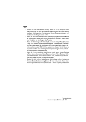 Page 115CUBASE SX/SL
Arbeiten mit SysEx-Befehlen 3 – 115
Tipps
•Senden Sie nicht mehr Befehle als nötig. Wenn Sie nur ein Programm benö-
tigen, übertragen Sie nicht den gesamten Speicherinhalt. Sie sparen dadurch 
kostbaren Arbeitsspeicher. Normalerweise können Sie genau festlegen, wel-
che Befehle übertragen werden sollen.
•Wenn der Sequenzer jedes Mal beim Laden eines Projekts bestimmte Klänge 
an Ihr Instrument senden soll, sichern Sie die SysEx-Befehle in einem »stum-
men Vorzähler« vor dem Beginn des...