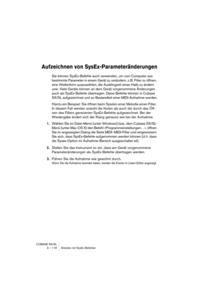 Page 116CUBASE SX/SL
3 – 116 Arbeiten mit SysEx-Befehlen
Aufzeichnen von SysEx-Parameteränderungen
Sie können SysEx-Befehle auch verwenden, um vom Computer aus 
bestimmte Parameter in einem Gerät zu verändern, z. B. Filter zu öffnen, 
eine Wellenform auszuwählen, die Ausklingzeit eines Halls zu ändern 
usw. Viele Geräte können an dem Gerät vorgenommene Änderungen 
auch als SysEx-Befehle übertragen. Diese Befehle können in Cubase 
SX/SL aufgezeichnet und so Bestandteil einer MIDI-Aufnahme werden.
Hierzu ein...