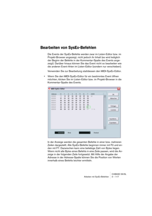 Page 117CUBASE SX/SL
Arbeiten mit SysEx-Befehlen 3 – 117
Bearbeiten von SysEx-Befehlen
Die Events der SysEx-Befehle werden zwar im Listen-Editor bzw. im 
Projekt-Browser angezeigt, nicht jedoch ihr Inhalt (es wird lediglich 
der Beginn der Befehle in der Kommentar-Spalte des Events ange-
zeigt). Darüber hinaus können Sie das Event nicht so bearbeiten wie 
die anderen Event-Arten im Listen-Editor (sondern nur verschieben).
Verwenden Sie zur Bearbeitung stattdessen den MIDI-SysEx-Editor.
•Wenn Sie den...