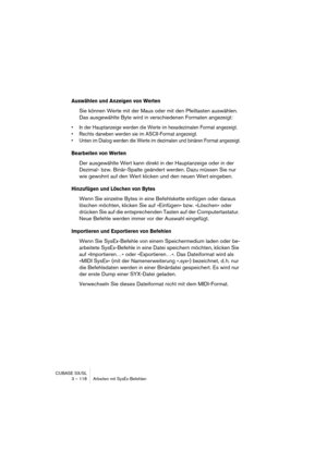 Page 118CUBASE SX/SL
3 – 118 Arbeiten mit SysEx-Befehlen
Auswählen und Anzeigen von Werten
Sie können Werte mit der Maus oder mit den Pfeiltasten auswählen. 
Das ausgewählte Byte wird in verschiedenen Formaten angezeigt:
•In der Hauptanzeige werden die Werte im hexadezimalen Format angezeigt.
•Rechts daneben werden sie im ASCII-Format angezeigt.
•Unten im Dialog werden die Werte im dezimalen und binären Format angezeigt.
Bearbeiten von Werten
Der ausgewählte Wert kann direkt in der Hauptanzeige oder in der...