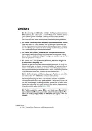 Page 120CUBASE SX/SL
4 – 120 Logical-Editor, Transformer und Eingangsumwandler
Einleitung
Die Bearbeitung von MIDI-Daten erfolgt in der Regel grafisch über die 
MIDI-Editoren. Sie haben aber auch die Möglichkeit, mit Hilfe des Lo-
gical-Editors gezielt bestimmte Daten zu suchen und zu ändern.
Der Logical-Editor bietet die folgenden Bearbeitungsmöglichkeiten:
•Sie können Filterbedingungen definieren und bestimmte Events suchen.
Dabei kann es sich um Events desselben Typs, mit bestimmten Eigenschaften oder 
Werten...