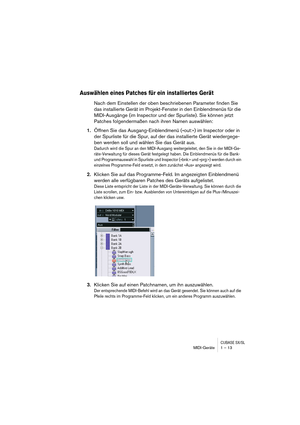 Page 13 
CUBASE SX/SL
 
MIDI-Geräte 1 – 13 
Auswählen eines Patches für ein installiertes Gerät
 
Nach dem Einstellen der oben beschriebenen Parameter finden Sie 
das installierte Gerät im Projekt-Fenster in den Einblendmenüs für die 
MIDI-Ausgänge (im Inspector und der Spurliste). Sie können jetzt 
Patches folgendermaßen nach ihren Namen auswählen: 
1. 
Öffnen Sie das Ausgang-Einblendmenü (»out:«) im Inspector oder in 
der Spurliste für die Spur, auf der das installierte Gerät wiedergege-
ben werden soll und...