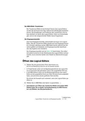 Page 121CUBASE SX/SL
Logical-Editor, Transformer und Eingangsumwandler 4 – 121
Der MIDI-Effekt »Transformer«
Der Transformer-Effekt ist eine Echtzeit-Version des Logical-Editors, 
mit dem Sie die Events einer Spur während der Wiedergabe bearbeiten 
können. Die Einstellungen und Funktionen des Transformers sind na-
hezu identisch mit denen des Logical-Editors. Wenn es Unterschiede 
gibt, wird an den entsprechenden Stellen darauf hingewiesen.
Der Eingangsumwandler
Auch der Eingangsumwandler unterscheidet sich kaum...