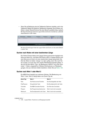 Page 128CUBASE SX/SL
4 – 128 Logical-Editor, Transformer und Eingangsumwandler
•Wenn Sie als Bedingung eine der Taktbereich-Optionen einstellen, wird in der 
Taktbereich-Spalte eine grafische Taktübersicht angezeigt. Durch Klicken und 
Ziehen in dieser Übersicht können Sie einen Bereich auswählen (blau markiert).
Mit diesen Einstellungen findet der Logical-Editor alle Events innerhalb bzw. außerhalb 
dieses Bereichs in allen Takten.
Mit diesen Einstellungen findet der Logical-Editor alle Events um die zweite...