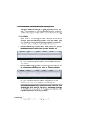 Page 134CUBASE SX/SL
4 – 134 Logical-Editor, Transformer und Eingangsumwandler
Zusammenfassen mehrerer Filterbedingungszeilen
Wie bereits erwähnt, können Sie auf »Zeile hinzufügen« klicken, um 
neue Filterbedingungen zu definieren. Das Suchergebnis ist dabei von 
den Boolschen Operatoren (Und/Oder) und den Klammern abhängig.
Die bool-Spalte
Wenn Sie in die bool-Spalte ganz rechts in der Liste klicken, können 
Sie einen Boolschen Operator auswählen: »Und« oder »Oder«. Bool-
sche Operatoren trennen zwei...