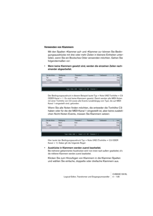 Page 135CUBASE SX/SL
Logical-Editor, Transformer und Eingangsumwandler 4 – 135
Verwenden von Klammern
Mit den Spalten »Klammer auf« und »Klammer zu« können Sie Bedin-
gungsausdrücke mit drei oder mehr Zeilen in kleinere Einheiten unter-
teilen, wenn Sie ein Boolsches Oder verwenden möchten. Gehen Sie 
folgendermaßen vor:
•Wenn keine Klammern gesetzt sind, werden die einzelnen Zeilen nach-
einander abgearbeitet.
Der Bedingungsausdruck in diesem Beispiel lautet Typ = Note UND Tonhöhe = C3 
ODER Kanal = 1. Es sind...