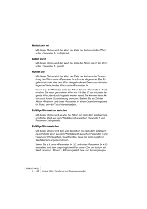 Page 140CUBASE SX/SL
4 – 140 Logical-Editor, Transformer und Eingangsumwandler
Multipliziert mit
Mit dieser Option wird der Wert des Ziels der Aktion mit dem Wert 
unter »Parameter 1« multipliziert.
Geteilt durch
Mit dieser Option wird der Wert des Ziels der Aktion durch den Wert 
unter »Parameter 1« geteilt.
Runden auf
Mit dieser Option wird der Wert des Ziels der Aktion unter Verwen-
dung des Werts unter »Parameter 1« auf- oder abgerundet. Das Er-
gebnis ist immer das dem Wert des gefundenen Events am nächsten...